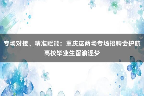 专场对接、精准赋能：重庆这两场专场招聘会护航高校毕业生留渝逐梦