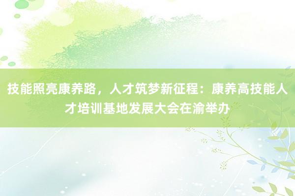 技能照亮康养路，人才筑梦新征程：康养高技能人才培训基地发展大会在渝举办