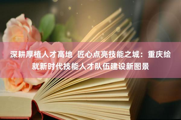 深耕厚植人才高地  匠心点亮技能之城：重庆绘就新时代技能人才队伍建设新图景