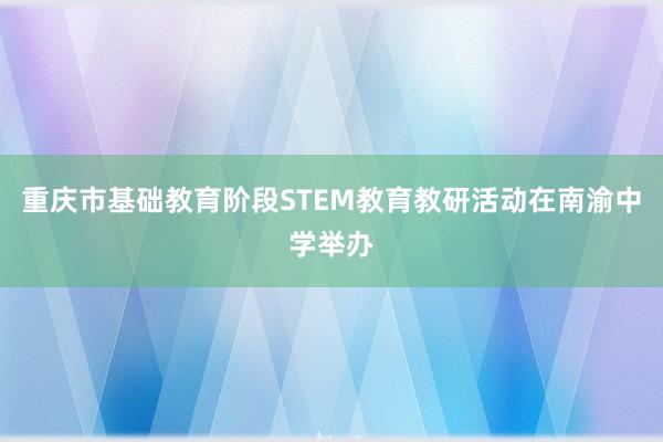 重庆市基础教育阶段STEM教育教研活动在南渝中学举办