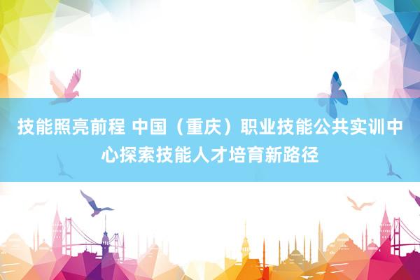 技能照亮前程 中国（重庆）职业技能公共实训中心探索技能人才培育新路径