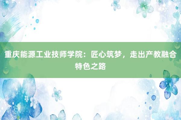 重庆能源工业技师学院：匠心筑梦，走出产教融合特色之路
