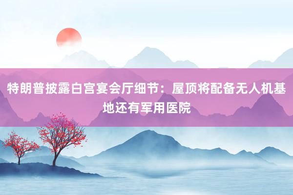 特朗普披露白宫宴会厅细节：屋顶将配备无人机基地还有军用医院