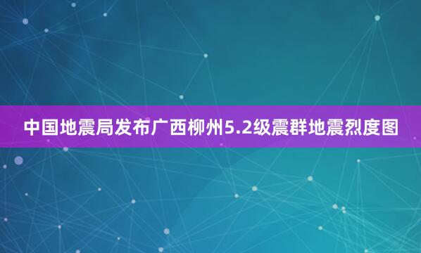 中国地震局发布广西柳州5.2级震群地震烈度图