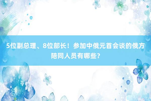 5位副总理、8位部长！参加中俄元首会谈的俄方陪同人员有哪些？