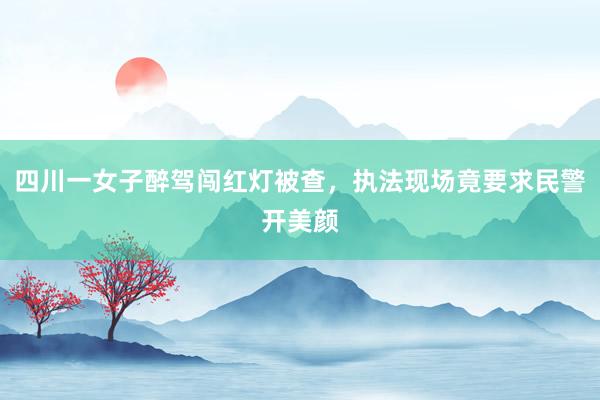 四川一女子醉驾闯红灯被查，执法现场竟要求民警开美颜
